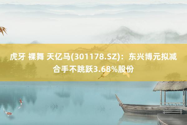 虎牙 裸舞 天亿马(301178.SZ)：东兴博元拟减合手不跳跃3.68%股份