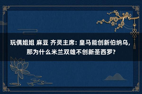 玩偶姐姐 麻豆 齐灵主席: 皇马能创新伯纳乌， 那为什么米兰双雄不创新圣西罗?