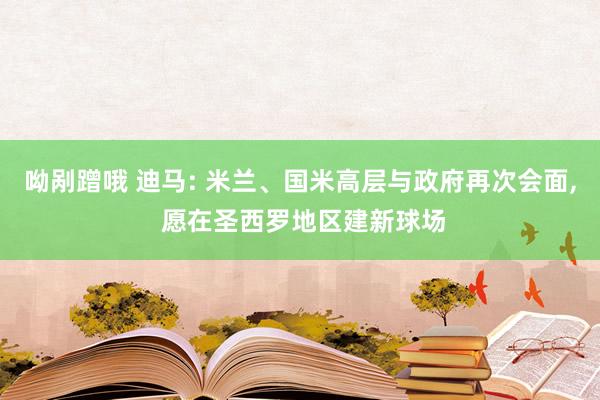 呦剐蹭哦 迪马: 米兰、国米高层与政府再次会面， 愿在圣西罗地区建新球场