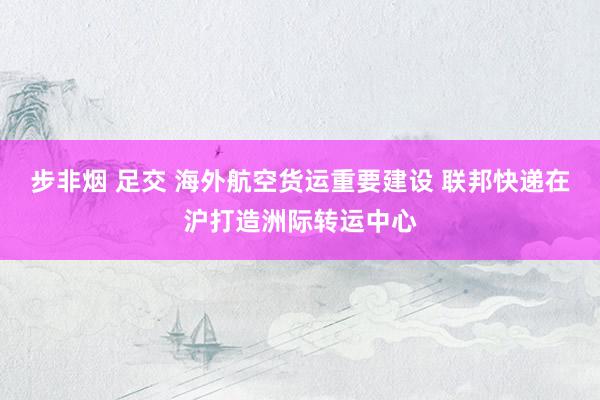 步非烟 足交 海外航空货运重要建设 联邦快递在沪打造洲际转运中心