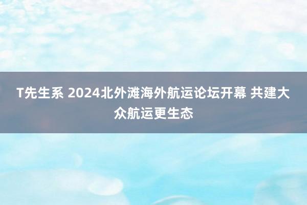 T先生系 2024北外滩海外航运论坛开幕 共建大众航运更生态