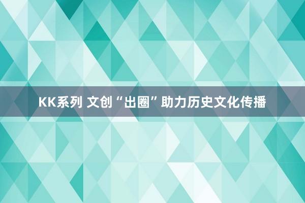 KK系列 文创“出圈”助力历史文化传播