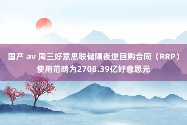 国产 av 周三好意思联储隔夜逆回购合同（RRP）使用范畴为2708.39亿好意思元