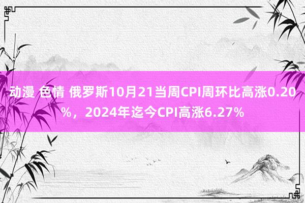 动漫 色情 俄罗斯10月21当周CPI周环比高涨0.20%，2024年迄今CPI高涨6.27%