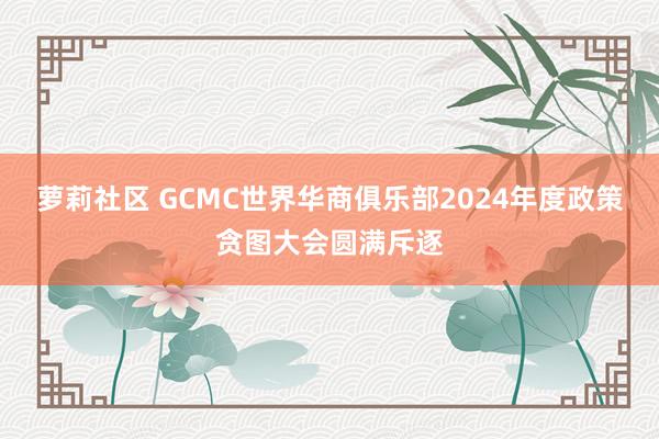 萝莉社区 GCMC世界华商俱乐部2024年度政策贪图大会圆满斥逐