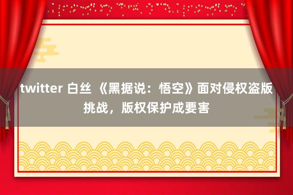 twitter 白丝 《黑据说：悟空》面对侵权盗版挑战，版权保护成要害