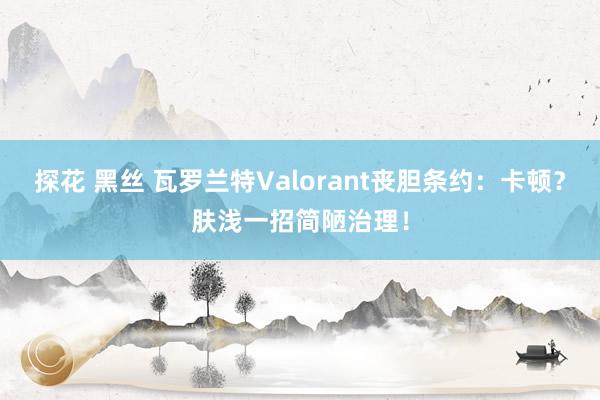 探花 黑丝 瓦罗兰特Valorant丧胆条约：卡顿？肤浅一招简陋治理！