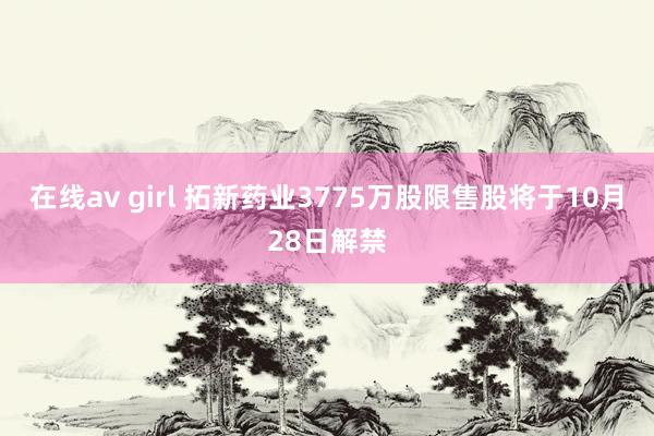 在线av girl 拓新药业3775万股限售股将于10月28日解禁