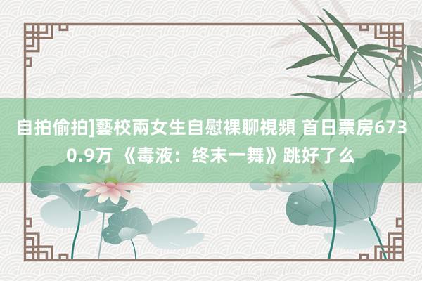 自拍偷拍]藝校兩女生自慰裸聊視頻 首日票房6730.9万 《毒液：终末一舞》跳好了么