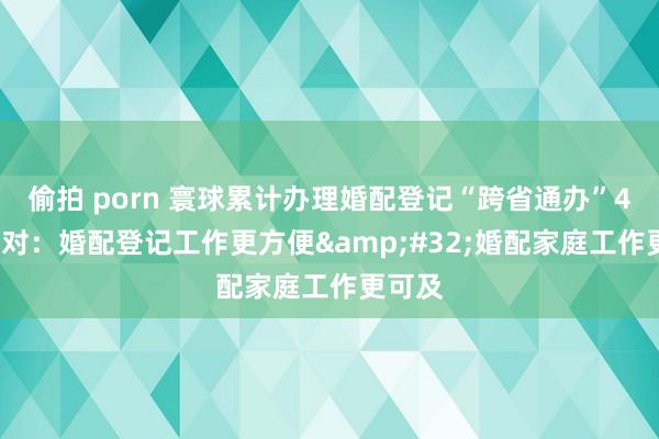 偷拍 porn 寰球累计办理婚配登记“跨省通办”41.6万对：婚配登记工作更方便&#32;婚配家庭工作更可及