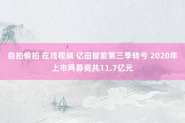 自拍偷拍 在线视频 亿田智能第三季转亏 2020年上市两募资共11.7亿元