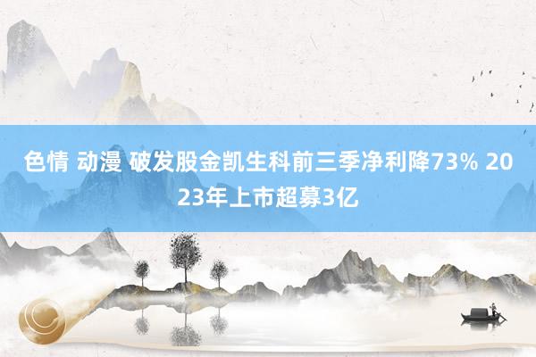 色情 动漫 破发股金凯生科前三季净利降73% 2023年上市超募3亿