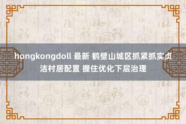 hongkongdoll 最新 鹤壁山城区抓紧抓实贞洁村居配置 握住优化下层治理