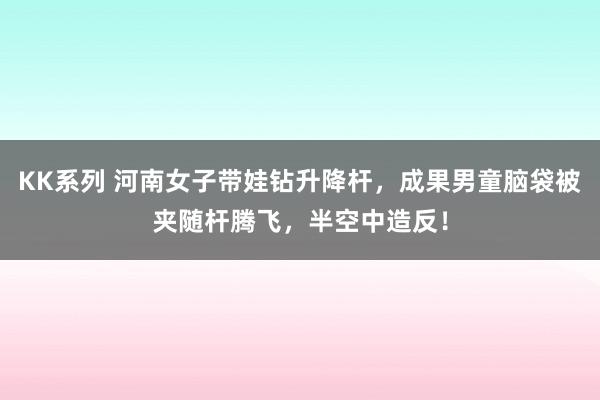 KK系列 河南女子带娃钻升降杆，成果男童脑袋被夹随杆腾飞，半空中造反！