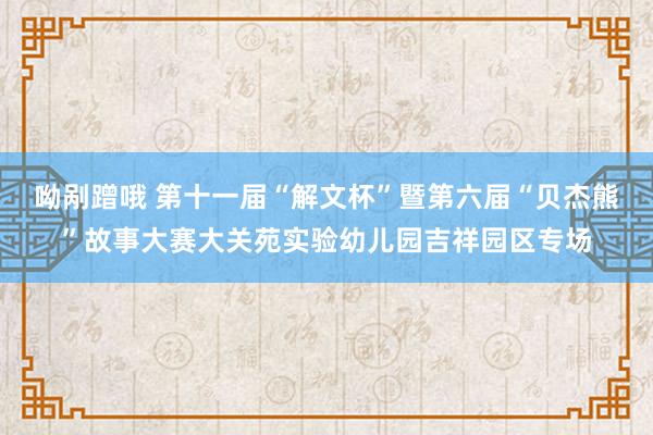 呦剐蹭哦 第十一届“解文杯”暨第六届“贝杰熊”故事大赛大关苑实验幼儿园吉祥园区专场