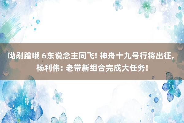 呦剐蹭哦 6东说念主同飞! 神舟十九号行将出征， 杨利伟: 老带新组合完成大任务!