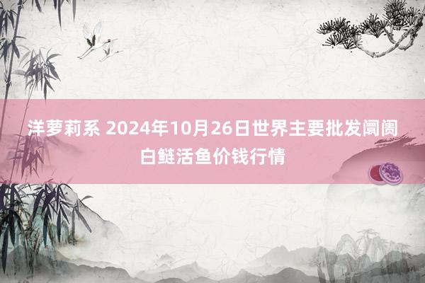 洋萝莉系 2024年10月26日世界主要批发阛阓白鲢活鱼价钱行情