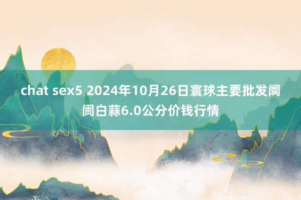 chat sex5 2024年10月26日寰球主要批发阛阓白蒜6.0公分价钱行情