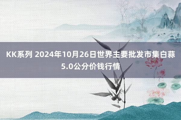 KK系列 2024年10月26日世界主要批发市集白蒜5.0公分价钱行情