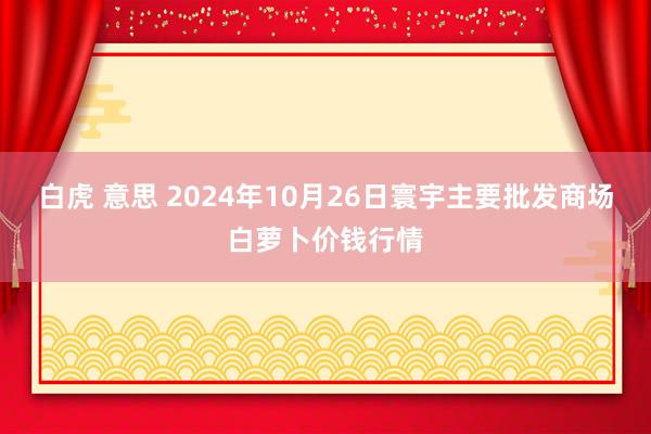 白虎 意思 2024年10月26日寰宇主要批发商场白萝卜价钱行情