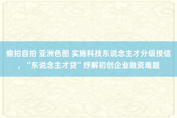 偷拍自拍 亚洲色图 实施科技东说念主才分级授信，“东说念主才贷”纾解初创企业融资难题