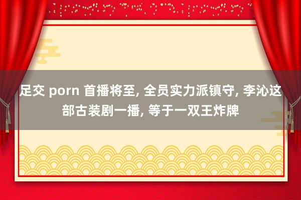 足交 porn 首播将至， 全员实力派镇守， 李沁这部古装剧一播， 等于一双王炸牌