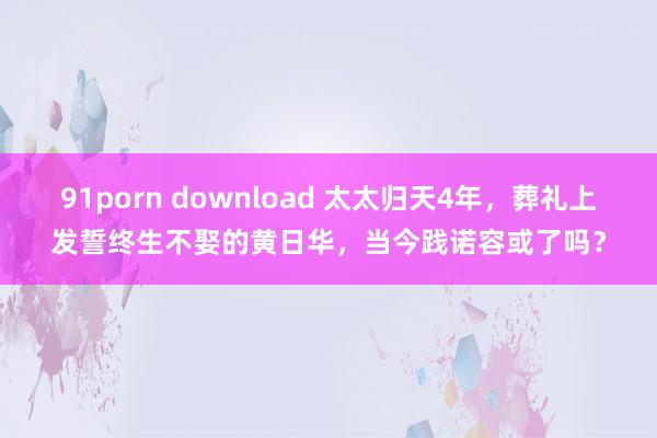 91porn download 太太归天4年，葬礼上发誓终生不娶的黄日华，当今践诺容或了吗？