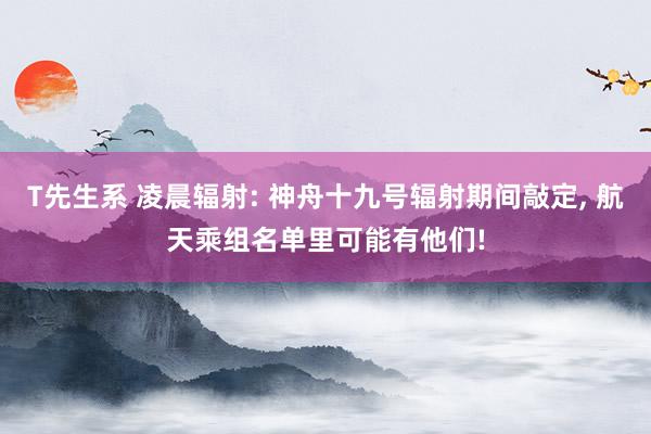 T先生系 凌晨辐射: 神舟十九号辐射期间敲定， 航天乘组名单里可能有他们!