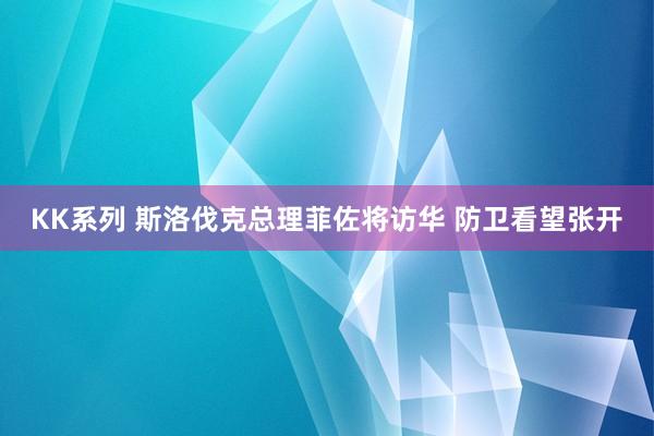 KK系列 斯洛伐克总理菲佐将访华 防卫看望张开