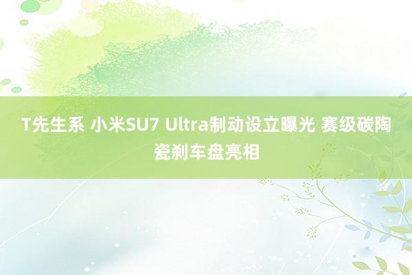 T先生系 小米SU7 Ultra制动设立曝光 赛级碳陶瓷刹车盘亮相