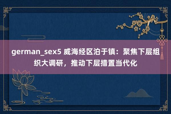 german_sex5 威海经区泊于镇：聚焦下层组织大调研，推动下层措置当代化