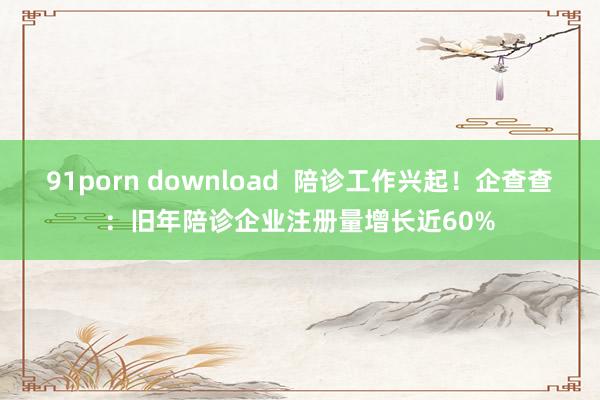 91porn download  陪诊工作兴起！企查查：旧年陪诊企业注册量增长近60%