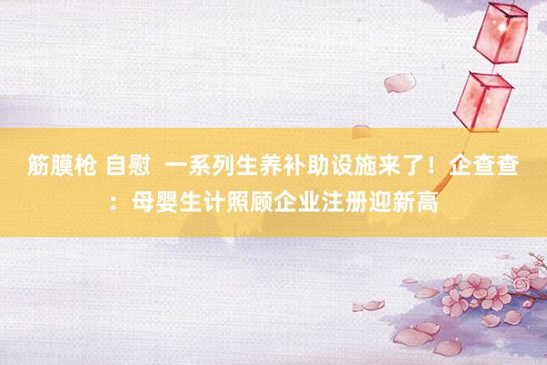 筋膜枪 自慰  一系列生养补助设施来了！企查查：母婴生计照顾企业注册迎新高