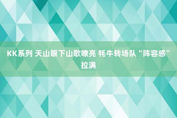 KK系列 天山眼下山歌嘹亮 牦牛转场队“阵容感”拉满