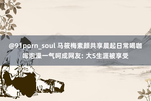 @91porn_soul 马筱梅素颜共享晨起日常喝咖啡泡澡一气呵成网友: 大S生涯被享受