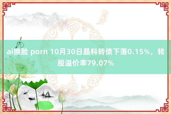 ai换脸 porn 10月30日晶科转债下落0.15%，转股溢价率79.07%