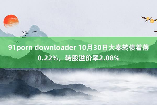 91porn downloader 10月30日大秦转债着落0.22%，转股溢价率2.08%