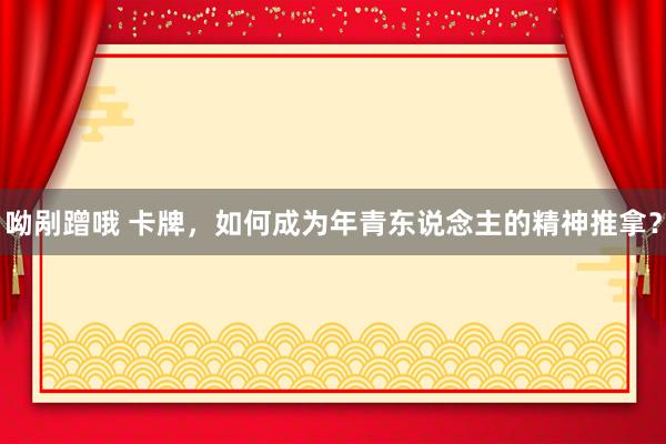 呦剐蹭哦 卡牌，如何成为年青东说念主的精神推拿？