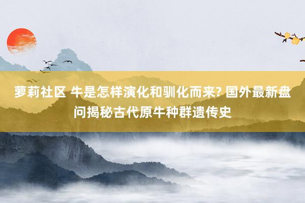 萝莉社区 牛是怎样演化和驯化而来? 国外最新盘问揭秘古代原牛种群遗传史