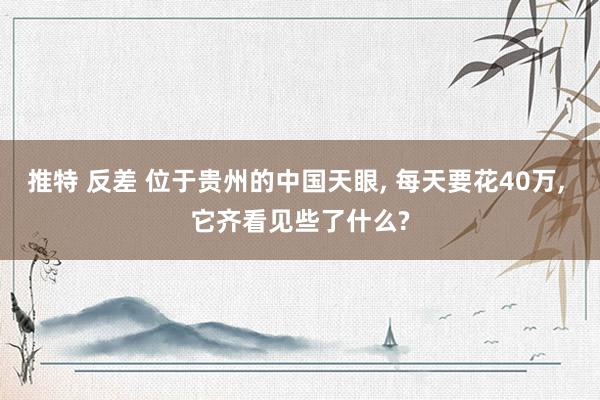 推特 反差 位于贵州的中国天眼， 每天要花40万， 它齐看见些了什么?