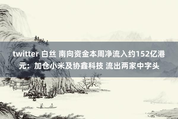 twitter 白丝 南向资金本周净流入约152亿港元：加仓小米及协鑫科技 流出两家中字头