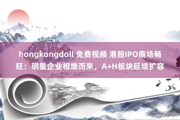 hongkongdoll 免费视频 港股IPO商场畅旺：明星企业相继而来，A+H板块延续扩容