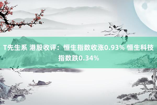 T先生系 港股收评：恒生指数收涨0.93% 恒生科技指数跌0.34%