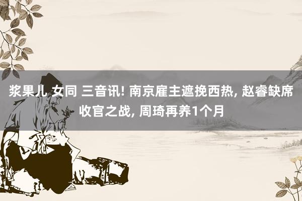 浆果儿 女同 三音讯! 南京雇主遮挽西热， 赵睿缺席收官之战， 周琦再养1个月