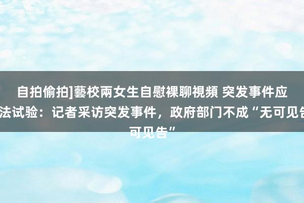 自拍偷拍]藝校兩女生自慰裸聊視頻 突发事件应答法试验：记者采访突发事件，政府部门不成“无可见告”