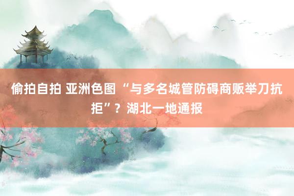 偷拍自拍 亚洲色图 “与多名城管防碍商贩举刀抗拒”？湖北一地通报