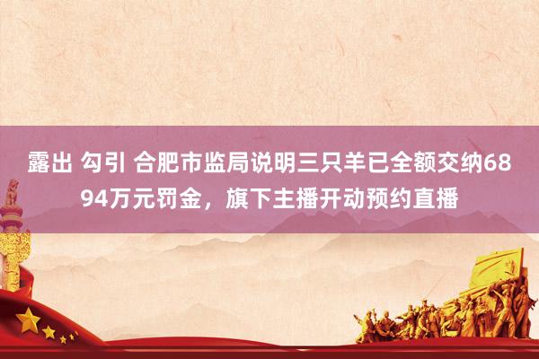 露出 勾引 合肥市监局说明三只羊已全额交纳6894万元罚金，旗下主播开动预约直播