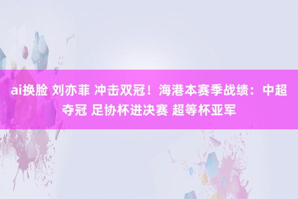 ai换脸 刘亦菲 冲击双冠！海港本赛季战绩：中超夺冠 足协杯进决赛 超等杯亚军