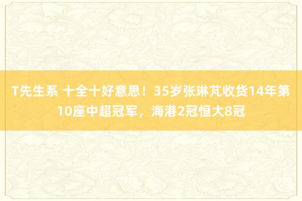 T先生系 十全十好意思！35岁张琳芃收货14年第10座中超冠军，海港2冠恒大8冠