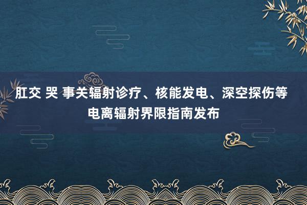 肛交 哭 事关辐射诊疗、核能发电、深空探伤等 电离辐射界限指南发布